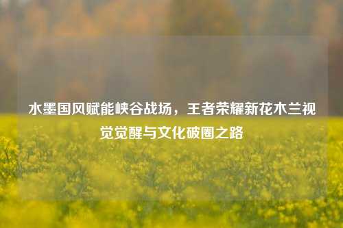 水墨国风赋能峡谷战场,王者荣耀新花木兰视觉觉醒与文化破圈之路