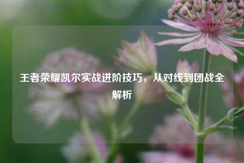 王者荣耀凯尔实战进阶技巧，从对线到团战全解析