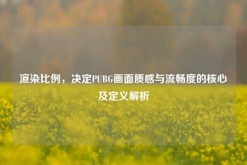渲染比例，决定PUBG画面质感与流畅度的核心及定义解析