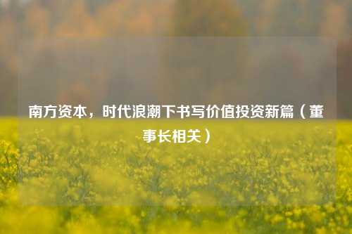 南方资本,时代浪潮下书写价值投资新篇(董事长相关)