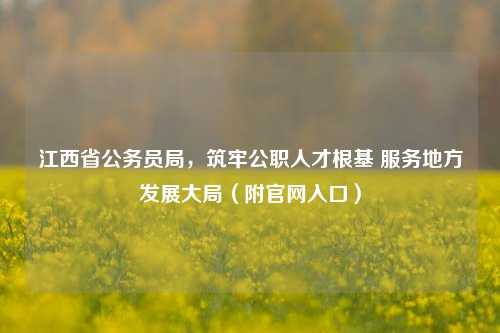 江西省公务员局,筑牢公职人才根基 服务地方发展大局(附官网入口)