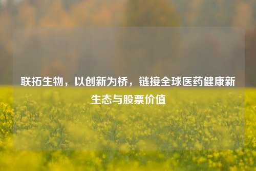 联拓生物,以创新为桥,链接全球医药健康新生态与股票价值