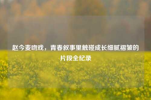 赵今麦吻戏，青春叙事里触碰成长细腻褶皱的片段全纪录