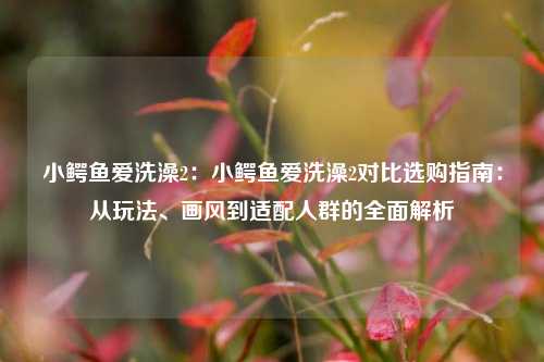 小鳄鱼爱洗澡2：小鳄鱼爱洗澡2对比选购指南：从玩法、画风到适配人群的全面解析