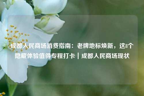 成都人民商场消费指南:老牌地标焕新,这8个隐藏体验值得专程打卡|成都人民商场现状