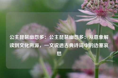 公主琵琶幽怨多：公主琵琶幽怨多：从意象解读到文化溯源，一文说透古典诗词中的边塞哀愁