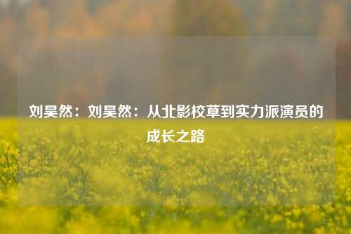 刘昊然：刘昊然：从北影校草到实力派演员的成长之路