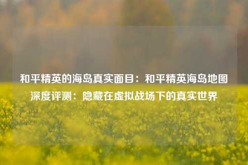 和平精英的海岛真实面目：和平精英海岛地图深度评测：隐藏在虚拟战场下的真实世界