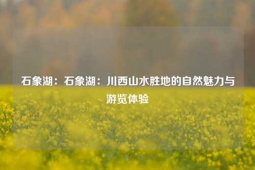 石象湖:石象湖:川西山水胜地的自然魅力与游览体验