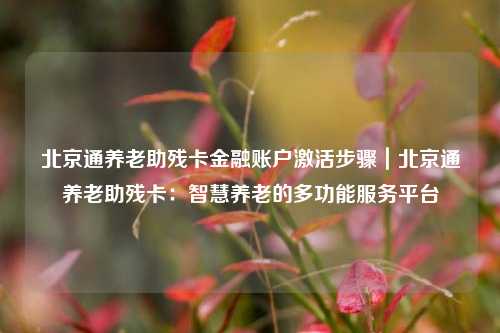 北京通养老助残卡金融账户激活步骤｜北京通养老助残卡：智慧养老的多功能服务平台