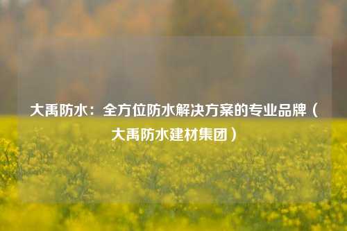 大禹防水：全方位防水解决方案的专业品牌（大禹防水建材集团）