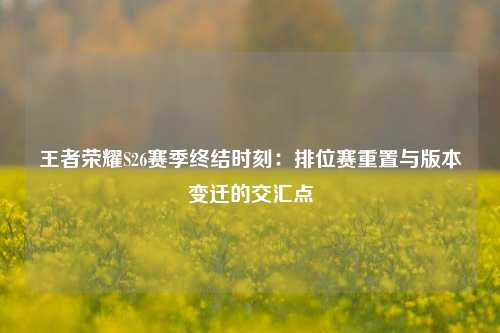 王者荣耀S26赛季终结时刻：排位赛重置与版本变迁的交汇点