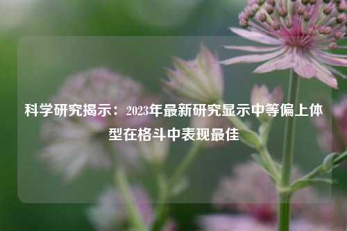 科学研究揭示：2023年最新研究显示中等偏上体型在格斗中表现最佳