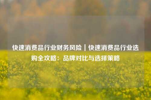 快速消费品行业财务风险|快速消费品行业选购全攻略:品牌对比与选择策略