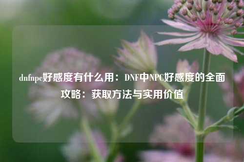 dnfnpc好感度有什么用:DNF中NPC好感度的全面攻略:获取方法与实用价值