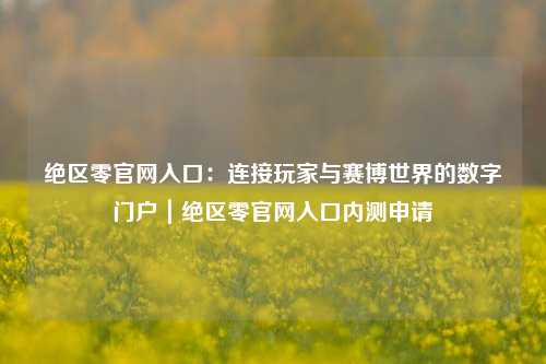 绝区零官网入口:连接玩家与赛博世界的数字门户|绝区零官网入口内测申请